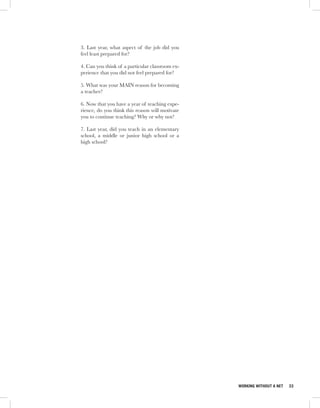 3. Last year, what aspect of the job did you
feel least prepared for?

4. Can you think of a particular classroom ex-
perience that you did not feel prepared for?

5. What was your MAIN reason for becoming
a teacher?

6. Now that you have a year of teaching expe-
rience, do you think this reason will motivate
you to continue teaching? Why or why not?

7. Last year, did you teach in an elementary
school, a middle or junior high school or a
high school?




                                                 WORKING WITHOUT A NET   33
 