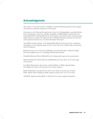 Acknowledgments

The authors of “Lessons Learned” would like to thank the following people for their support
and assistance during the preparation of this report:

Our partners at the National Comprehensive Center for Teaching Quality, especially Sabrina
Laine, Amy Jackson, Laura Goe and Jane Coggshall, and REL Midwest, particularly Steve
Cantrell, Jean Hess and Chris Brandt, for their expertise and valuable advice on questionnaire
design and survey analysis. We appreciate their reliable good humor and spirit of teamwork
and cooperation that has been so evident throughout this project;

Ann Duffett and Steve Farkas, of the Farkas-Duffett Research Group, for their consultation
and guidance at the beginning stages of this research and on the sample design and question-
naire development;

Richard Correti, of the University of Michigan, and Sarah Enterline, of Boston College,
for their thoughtful review of our findings and their presentation;

Chiaki Rochkind and Valerie Mitchell for their indispensable input on the questionnaire;

Deborah Wadswoth, Thomas Payzant and Hugh Price for their advice in the early stages
of the project;

Scott Bittle, Peiting Chen, Jenny Choi and David White, of Public Agenda Online,
for bringing this report to the attention of our online audience;

Daniel Yankelovich, who joined Cyrus Vance more than two decades ago to found
Public Agenda. Dan’s thinking on public opinion remains at the core of our work;

And Public Agenda president Ruth A. Wooden for her vision, insight and guidance.




                                                                         WORKING WITHOUT A NET   44
 