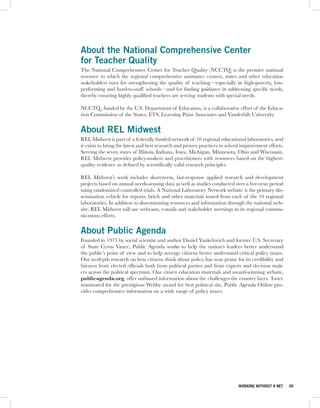 About the National Comprehensive Center
for Teacher Quality
The National Comprehensive Center for Teacher Quality (NCCTQ) is the premier national
resource to which the regional comprehensive assistance centers, states and other education
stakeholders turn for strengthening the quality of teaching—especially in high-poverty, low-
performing and hard-to-staff schools—and for finding guidance in addressing specific needs,
thereby ensuring highly qualified teachers are serving students with special needs.

NCCTQ , funded by the U.S. Department of Education, is a collaborative effort of the Educa-
tion Commission of the States, ETS, Learning Point Associates and Vanderbilt University.


About REL Midwest
REL Midwest is part of a federally funded network of 10 regional educational laboratories, and
it exists to bring the latest and best research and proven practices to school improvement efforts.
Serving the seven states of Illinois, Indiana, Iowa, Michigan, Minnesota, Ohio and Wisconsin,
REL Midwest provides policy-makers and practitioners with resources based on the highest-
quality evidence as defined by scientifically valid research principles.

REL Midwest’s work includes short-term, fast-response applied research and development
projects based on annual needs-sensing data as well as studies conducted over a five-year period
using randomized controlled trials. A National Laboratory Network website is the primary dis-
semination vehicle for reports, briefs and other materials issued from each of the 10 regional
laboratories. In addition to disseminating resources and information through the national web-
site, REL Midwest will use webcasts, e-mails and stakeholder meetings in its regional commu-
nications efforts.


About Public Agenda
Founded in 1975 by social scientist and author Daniel Yankelovich and former U.S. Secretary
of State Cyrus Vance, Public Agenda works to help the nation’s leaders better understand
the public’s point of view and to help average citizens better understand critical policy issues.
Our in-depth research on how citizens think about policy has won praise for its credibility and
fairness from elected officials both from political parties and from experts and decision mak-
ers across the political spectrum. Our citizen education materials and award-winning website,
publicagenda.org, offer unbiased information about the challenges the country faces. Twice
nominated for the prestigious Webby award for best political site, Public Agenda Online pro-
vides comprehensive information on a wide range of policy issues.




                                                                             WORKING WITHOUT A NET    45
 