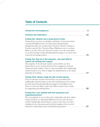 Table of Contents

Introduction and background . . . . . . . . . . . . . . . . . . . . . . . . . . . . . . . . . . . . . . . . . . 5

Summary and implications . . . . . . . . . . . . . . . . . . . . . . . . . . . . . . . . . . . . . . . . . . .12

Finding One: Idealism and a strong desire to help
Nearly all new teachers are idealistic and believe that good teachers
can help all children learn, even those from disadvantaged
backgrounds. But new teachers from Teach for America, Troops to
Teachers and the New Teachers Project/Baltimore were even more
likely to say this. These new alt-route teachers were also more likely
to say that wanting to help underprivileged youngsters was their main
reason for becoming teachers . . . . . . . . . . . . . . . . . . . . . . . . . . . . . . . . . . . . . . . . . . .15

Finding Two: Day one in the classroom…the most difficult
classes and needing more support
The majority of the alt-route teachers surveyed here say they
believe that as a new teacher they have been assigned to teach the
hardest-to-reach students. They are also more likely than traditionally
trained teachers to see lack of support by administrators as the major
drawback of teaching . . . . . . . . . . . . . . . . . . . . . . . . . . . . . . . . . . . . . . . . . . . . . . . . .17

Finding Three: Doing a tough job with minimal backup
The new alt-route teachers surveyed here are more likely than
traditionally trained teachers to give their administrators low ratings
for their instructional leadership and support on discipline issues.
They are also more likely to give their fellow teachers lower marks
for supporting and advising them . . . . . . . . . . . . . . . . . . . . . . . . . . . . . . . . . . . . . . . .20

Finding Four: Less satisfied with their preparation and
cooperating teachers
The vast majority of new teachers feel comfortable with their subject
matter, but there is a substantial difference between the alt-routes
and the traditionally trained when it comes to how they view their
readiness for the classroom and the kind of guidance they received
from their cooperating teacher during their preparation . . . . . . . . . . . . . . . . . . . . . .21
 