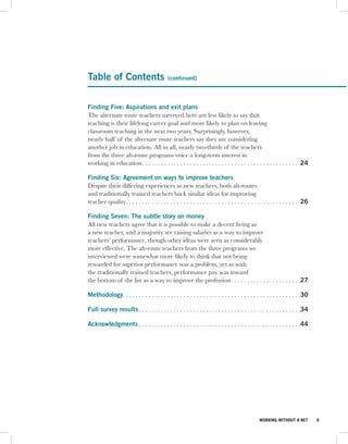 Table of Contents                             (continued)



Finding Five: Aspirations and exit plans
The alternate route teachers surveyed here are less likely to say that
teaching is their lifelong career goal and more likely to plan on leaving
classroom teaching in the next two years. Surprisingly, however,
nearly half of the alternate route teachers say they are considering
another job in education. All in all, nearly two-thirds of the teachers
from the three alt-route programs voice a long-term interest in
working in education . . . . . . . . . . . . . . . . . . . . . . . . . . . . . . . . . . . . . . . . . . . . . . . . . .24

Finding Six: Agreement on ways to improve teachers
Despite their differing experiences as new teachers, both alt-routes
and traditionally trained teachers back similar ideas for improving
teacher quality . . . . . . . . . . . . . . . . . . . . . . . . . . . . . . . . . . . . . . . . . . . . . . . . . . . . . . .26

Finding Seven: The subtle story on money
All new teachers agree that it is possible to make a decent living as
a new teacher, and a majority see raising salaries as a way to improve
teachers’ performance, though other ideas were seen as considerably
more effective. The alt-route teachers from the three programs we
interviewed were somewhat more likely to think that not being
rewarded for superior performance was a problem, yet as with
the traditionally trained teachers, performance pay was toward
the bottom of the list as a way to improve the profession . . . . . . . . . . . . . . . . . . . . . .27

Methodology. . . . . . . . . . . . . . . . . . . . . . . . . . . . . . . . . . . . . . . . . . . . . . . . . . . . . . . .30

Full survey results . . . . . . . . . . . . . . . . . . . . . . . . . . . . . . . . . . . . . . . . . . . . . . . . . . .34

Acknowledgments . . . . . . . . . . . . . . . . . . . . . . . . . . . . . . . . . . . . . . . . . . . . . . . . . . .44




                                                                                                  WORKING WITHOUT A NET           6
 