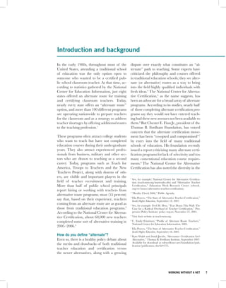 Introduction and background

In the early 1980s, throughout most of the        dispute over exactly what constitutes an “al-
United States, attending a traditional school     ternate” path to teaching. Some experts have
of education was the only option open to          criticized the philosophy and courses offered
someone who wanted to be a certified pub-         in traditional education schools; they see alter-
lic school classroom teacher. At that time, ac-   nate (or alternative) routes as a way to bring
cording to statistics gathered by the National    into the field highly qualified individuals with
Center for Education Information, just eight      fresh ideas.4 The National Center for Alterna-
states offered an alternate route for training    tive Certification,5 as the name suggests, has
and certifying classroom teachers. Today,         been an advocate for a broad array of alternate
nearly every state offers an “alternate route”    programs. According to its studies, nearly half
option, and more than 100 different programs      of those completing alternate certification pro-
are operating nationwide to prepare teachers      grams say they would not have entered teach-
for the classroom and as a strategy to address    ing had these new avenues not been available to
teacher shortages by offering additional routes   them.6 But Chester E. Finn Jr., president of the
to the teaching profession.1                      Thomas B. Fordham Foundation, has voiced
                                                  concern that the alternate certification move-
These programs often attract college students     ment has been “co-opted and compromised”7
who want to teach but have not completed          by entry into the field of many traditional
education courses during their undergraduate      schools of education. His foundation recently
years. They also attract experienced profes-      issued a report criticizing many alternate certi-
sionals from business, military and other sec-    fication programs for lack of selectivity and too
tors who are drawn to teaching as a second        many conventional education course require-
career. Today, programs such as Teach for         ments.8 The National Center for Alternative
America, Troops to Teachers and the New           Certification has also noted the diversity in the
Teachers Project, along with dozens of oth-
ers, are visible and important players in the     1
                                                      See, for example: National Center for Alternative Certifica-
field of teacher recruitment and training.            tion (teach-now.org/myresults.cfm) and “Alternative Teacher
More than half of public school principals            Certification,” Education Week Research Center (edweek.
                                                      org/re/issues/alternative-teacher-certification).
report hiring or working with teachers from
                                                  2
                                                      “Reality Check 2006,” Public Agenda.
alternative route programs; most (55 percent)
                                                  3
                                                      Elia Powers, “The State of Alternative Teacher Certification,”
say that, based on their experience, teachers         Inside Higher Education, September 18, 2007.
coming from an alternate route are as good as     4
                                                      See, for example: Fred M. Hess, “Tear Down This Wall: The
those from traditional education programs.2           Case for a Radical Overhaul of Teacher Certification,” Pro-
According to the National Center for Alterna-         gressive Policy Institute: policy report, November 27, 2001.

tive Certification, about 60,000 new teachers     5
                                                      Visit their website at teach-now.org.
completed some sort of alternative training in    6
                                                      C. Emily Feistritzer, “Profile of Alternate Route Teachers,”
                                                      National Center for Education Information, 2005.
2005–2006.3                                       7
                                                      Elia Powers, “The State of Alternative Teacher Certification,”
                                                      Inside Higher Education, September 18, 2007.
How do you define “alternate”?                    8
                                                      Kate Walsh and Sandi Jacobs, “Alternative Certification Isn’t
Even so, there is a healthy policy debate about       Alternative,” Thomas B. Fordham Institute, September 2007.
                                                      Available for download at edexcellence.net/foundation/pub-
the merits and drawbacks of both traditional          lication/publication.cfm?id=375.
teacher education and certification versus
the newer alternatives, along with a growing




                                                                                        WORKING WITHOUT A NET          7
 