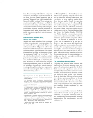 field. It has developed 11 different categories                          In “Working Without a Net” we hope to con-
in hopes of providing a classification system of                         tribute to the growing body of work in this
the many different types of programs now in                              area by gathering detailed observations and
existence.9 Researchers at Mathematica Policy                            experiences of new teachers coming from
Research and Phi Lambda Theta, among oth-                                three alternate paths—Teach for America,
ers, have also explored the degree to which al-                          Troops to Teachers and the New Teacher Proj-
ternate teacher training and certification have                          ect—and comparing their perspective with
an impact on student learning and on the pro-                            those coming into the field from traditional
fession itself.10 In short, alternate routes are an                      education schools. This exploratory study is
innovation that is being debated and tested as                           a joint project of the National Comprehen-
public education’s experience with it continues                          sive Center for Teacher Quality (NCCTQ)
to expand.11                                                             and Public Agenda, a nonprofit, nonparti-
                                                                         san research organization that has conducted
Certification = minimal skills,                                          numerous opinion studies on public educa-
but not much more                                                        tion. The research is distinctive in that it
Among educators, attitudes about traditional                             focuses on the experiences of teachers in
training versus alternate routes are mixed. On                           their very first year on the job; that is, the
the one hand, very few principals (18 percent)                           teachers completed questionnaires for us just
and superintendents (12 percent) believe that                            months after completing their pre-service
traditional certification provides full assurance                        training but with some real-life teaching ex-
that an individual has what it takes to be a good                        perience under their belts. Because of this, we
classroom teacher. Most say it guarantees only                           could ask them specific questions regarding
“a minimum of skills” or “very little.”12 On                             their preparation and the support they are re-
the other hand, relatively few teachers, princi-                         ceiving now that they have taken on full-time
pals or superintendents view alternate routes                            teaching responsibilities.
as a pivotal breakthrough for improving the
field. Majorities say better mentoring and pro-                          The limitations of this research
fessional development once the teacher is in                             We believe that what we heard from our new
the school are more effective ways to improve                            teachers from these three alternate route pro-
teaching, although in reality, these approaches                          grams offers important signals for the field.
can easily exist alongside either traditional or                         Their views and experiences attest to the
alternate training paths.13                                              strength and promise of the “alt route” move-
                                                                         ment but also raise questions about the support
                                                                         and mentoring they receive. And although
9
    See “Classification of State Alternate Routes” by the                there are intriguing differences between the
    National Center for Alternative Certification (teach-now.org/
    classification.cfm).                                                 views of these alt-routes and those of the tra-
10
     See “Alternative Teacher Certification,” Education Week:            ditionally trained, the study also raises ques-
     Research Center (edweek.org/re/issues/alternative-teacher-          tions about the number of new teachers left to
     certification), for an overview of the key studies and links to
     research and organizations.                                         tackle tough assignments and solve problems
11
     While the merits of alternate certification programs continue       with minimal support—regardless of how
     to be debated in the education community, some also defend          they entered the field.
     traditional routes to teaching. See, for example: Linda Dar-
     ling-Hammond, “The Research and Rhetoric on Teacher
     Certification: A Response to ‘Teacher Certification Recon-          Even so, it is essential to emphasize the limi-
     sidered,’” National Commission on Teaching and America’s            tations of the research and its specific char-
     Future, October 15, 2001.
                                                                         acteristics. Our report is essentially based on
12
     More than half of principals (54 percent) and superintendents
     (56 percent) say that teacher certification guarantees “only a      two separate surveys using virtually identical
     minimum of skills,” and roughly 3 in 10 (27 percent of princi-      questionnaires. The questionnaires were ad-
     pals; 30 percent of superintendents) say that it “guarantees very
     little.” “Reality Check 2006,” Public Agenda.                       ministered to:
13
     “Reality Check 2006,” Public Agenda, or “Stand by Me,”
     Public Agenda, 2003.




                                                                                                  WORKING WITHOUT A NET    8
 