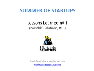 SUMMER OF STARTUPS

  Lessons Learned nº 1
  (Portable Solutions, #15)




   Email: fabricadestartups@gmail.com
      www.fabricadestartups.com
 