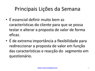 Principais Lições da Semana
• É essencial definir muito bem as
  características do cliente para que se possa
  testar e alterar a proposta de valor de forma
  eficaz.
• É de extrema importância a flexibilidade para
  redireccionar a proposta de valor em função
  das características e reacção do segmento em
  questionário.

                 (www.n-tecnicus.blogspot.com)   12
 