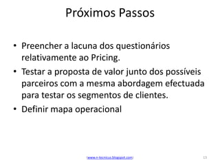 Próximos Passos

• Preencher a lacuna dos questionários
  relativamente ao Pricing.
• Testar a proposta de valor junto dos possíveis
  parceiros com a mesma abordagem efectuada
  para testar os segmentos de clientes.
• Definir mapa operacional



                  (www.n-tecnicus.blogspot.com)   13
 