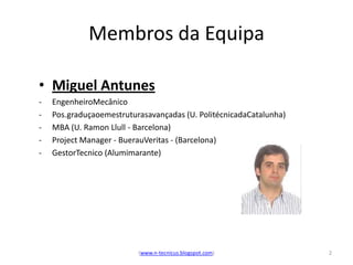 Membros da Equipa

• Miguel Antunes
-   EngenheiroMecânico
-   Pos.graduçaoemestruturasavançadas (U. PolitécnicadaCatalunha)
-   MBA (U. Ramon Llull - Barcelona)
-   Project Manager - BuerauVeritas - (Barcelona)
-   GestorTecnico (Alumimarante)




                          (www.n-tecnicus.blogspot.com)             2
 