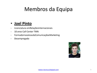 Membros da Equipa

• Joel Pinto
-   Licenciatura emRelaçõesInternacionais
-   10 anos Call Center TMN
-   FormadornasáreasdaComunicaçãoeMarketing
-   Desempregado




                        (www.n-tecnicus.blogspot.com)   3
 