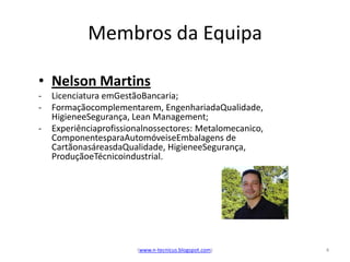 Membros da Equipa

• Nelson Martins
-   Licenciatura emGestãoBancaria;
-   Formaçãocomplementarem, EngenhariadaQualidade,
    HigieneeSegurança, Lean Management;
-   Experiênciaprofissionalnossectores: Metalomecanico,
    ComponentesparaAutomóveiseEmbalagens de
    CartãonasáreasdaQualidade, HigieneeSegurança,
    ProduçãoeTécnicoindustrial.




                        (www.n-tecnicus.blogspot.com)     4
 