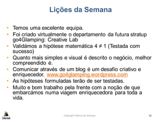 Lições da Semana
• Temos uma excelente equipa.
• Foi criado virtualmente o departamento da futura stratup
go4Glamping: Creative Lab
• Validámos a hipótese matemática 4 ≠ 1 (Testada com
sucesso)
• Quanto mais simples e visual é descrito o negócio, melhor
compreendido é.
• Comunicar através de um blog é um desafio criativo e
enriquecedor. www.go4glamping.wordpress.com
• As hipóteses formuladas terão de ser testadas.
• Muito e bom trabalho pela frente com a noção de que
embarcámos numa viagem enriquecedora para toda a
vida.
Copyright Fábrica de Startups 11
 