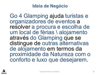 Ideia de Negócio
Go 4 Glamping ajuda turistas e
organizadores de eventos a
resolver a procura e escolha de
um local de férias  alojamento
através do Glamping que se
distingue de outras alternativas
de alojamento em termos da
proximidade da Natureza com o
conforto e luxo que desejarem.
Copyright Fábrica de Startups 2
 