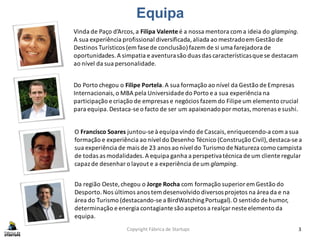 Copyright Fábrica de Startups 3
Equipa
Vinda de Paço d’Arcos,a Filipa Valente é a nossa mentora coma ideia do glamping.
A sua experiência profissional diversificada,aliada ao mestradoem Gestão de
Destinos Turísticos (em fase de conclusão)fazem de si uma farejadora de
oportunidades.A simpatia e aventurasão duas das característicasque se destacam
ao nível da sua personalidade.
Do Porto chegou o Filipe Portela.A sua formação ao nível da Gestão de Empresas
Internacionais,o MBA pela Universidade do Porto e a sua experiência na
participação e criação de empresas e negócios fazem do Filipe um elemento crucial
para equipa.Destaca-se o facto de ser um apaixonadopor motas,morenas e sushi.
O Francisco Soares juntou-se à equipa vindo de Cascais, enriquecendo-a coma sua
formação e experiência ao nível do Desenho Técnico (Construção Civil),destaca-se a
sua experiência de mais de 23 anos ao nível do Turismo de Natureza como campista
de todas as modalidades.A equipa ganha a perspetivatécnica de um cliente regular
capaz de desenhar o layout e a experiência de um glamping.
Da região Oeste, chegou o Jorge Rocha com formação superior em Gestão do
Desporto.Nos últimos anos tem desenvolvido diversosprojetos na área da e na
área do Turismo (destacando-se a BirdWatchingPortugal). O sentido de humor,
determinação e energia contagiante são aspetos a realçar neste elemento da
equipa.
 