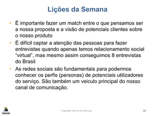 Lições da Semana
• É importante fazer um match entre o que pensamos ser
a nossa proposta e a visão de potenciais clientes sobre
o nosso produto
• É difícil captar a atenção das pessoas para fazer
entrevistas quando apenas temos relacionamento social
“virtual”, mas mesmo assim conseguimos 8 entrevistas
do Brasil
• As redes sociais são fundamentais para podermos
conhecer os perfis (personas) de potenciais utilizadores
do serviço. São também um veiculo principal do nosso
canal de comunicação.
Copyright Fábrica de Startups 12
 