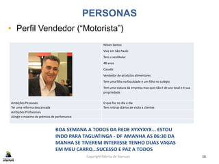 PERSONAS
• Perfil Vendedor (“Motorista”)
Copyright Fábrica de Startups 16
Nilson Santos
Vive em São Paulo
Tem o vestibular
48 anos
Casado
Vendedor de produtos alimentares
Tem uma filha na faculdade e um filho no colégio
Tem uma viatura da empresa mas que não é de uso total e é sua
propriedade
Ambições Pesssoais
Ter uma reforma descansada
O que faz no dia a dia
Tem rotinas diárias de visita a clientes
Ambições Profisionais
Atingir o máximo de prémios de perfomance
BOA SEMANA A TODOS DA REDE XYXYXYX... ESTOU
INDO PARA TAGUATINGA - DF AMANHA AS 06:30 DA
MANHA SE TIVEREM INTERESSE TENHO DUAS VAGAS
EM MEU CARRO...SUCESSO E PAZ A TODOS
 