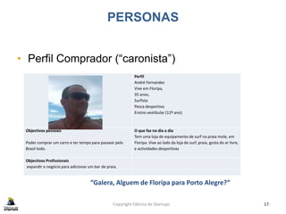PERSONAS
• Perfil Comprador (“caronista”)
Copyright Fábrica de Startups 17
Perfil
André Fernandes
Vive em Floripa,
35 anos,
Surfista
Pesca desportiva
Ensino vestibular (12º ano)
Objectivos pessoais
Poder comprar um carro e ter tempo para passear pelo
Brasil todo.
O que faz no dia a dia
Tem uma loja de equipamento de surf na praia mole, em
Floripa. Vive ao lado da loja de surf, praia, gosta do ar livre,
e actividades desportivas
Objectivos Profissionais
expandir o negócio para adicionar um bar de praia.
“Galera, Alguem de Floripa para Porto Alegre?”
 