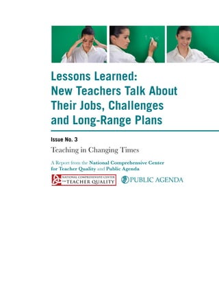 Lessons Learned:
New Teachers Talk About
Their Jobs, Challenges
and Long-Range Plans
Issue No. 3
Teaching in Changing Times
A Report from the National Comprehensive Center
for Teacher Quality and Public Agenda

                                PUBLIC AGENDA
 