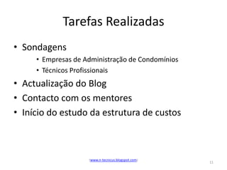 Tarefas Realizadas
• Sondagens
     • Empresas de Administração de Condomínios
     • Técnicos Profissionais
• Actualização do Blog
• Contacto com os mentores
• Início do estudo da estrutura de custos



                    (www.n-tecnicus.blogspot.com)
                                                    11
 