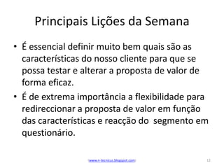 Principais Lições da Semana
• É essencial definir muito bem quais são as
  características do nosso cliente para que se
  possa testar e alterar a proposta de valor de
  forma eficaz.
• É de extrema importância a flexibilidade para
  redireccionar a proposta de valor em função
  das características e reacção do segmento em
  questionário.

                 (www.n-tecnicus.blogspot.com)   12
 