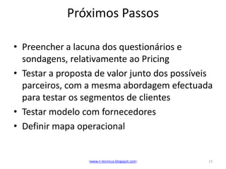 Próximos Passos

• Preencher a lacuna dos questionários e
  sondagens, relativamente ao Pricing
• Testar a proposta de valor junto dos possíveis
  parceiros, com a mesma abordagem efectuada
  para testar os segmentos de clientes
• Testar modelo com fornecedores
• Definir mapa operacional


                  (www.n-tecnicus.blogspot.com)   13
 