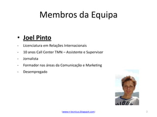 Membros da Equipa

• Joel Pinto
-   Licenciatura em Relações Internacionais
-   10 anos Call Center TMN – Assistente e Supervisor
-   Jornalista
-   Formador nas áreas da Comunicação e Marketing
-   Desempregado




                           (www.n-tecnicus.blogspot.com)   2
 