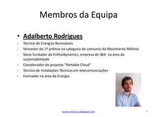 Membros da Equipa

• Adalberto Rodrigues
-   Técnico de Energias Renováveis
-   Vencedor do 1º prémio na categoria de consumo do Movimento Milénio
-   Sócio fundador da Enthaldynamics, empresa de I&D na área da
    sustentabilidade
-   Coordenador do projecto "Portable Cloud"
-   Técnico de Instalações Técnicas em telecomunicações
-   Formador na área da Energia




                         (www.n-tecnicus.blogspot.com)                   4
 