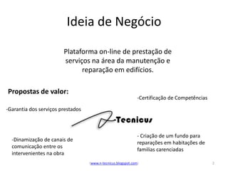 Ideia de Negócio

                        Plataforma on-line de prestação de
                        serviços na área da manutenção e
                              reparação em edifícios.

Propostas de valor:
                                                               -Certificação de Competências
-Garantia dos serviços prestados



                                                               - Criação de um fundo para
  -Dinamização de canais de
                                                               reparações em habitações de
  comunicação entre os
                                                               familias carenciadas
  intervenientes na obra
                                   (www.n-tecnicus.blogspot.com)                               2
 