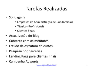 Tarefas Realizadas
• Sondagens
        • Empresas de Administração de Condomínios
        • Técnicos Profissionais
        • Clientes finais
•   Actualização do Blog
•   Contacto com os mentores
•   Estudo da estrutura de custos
•   Pesquisa por parcerias
•   Landing Page para clientes finais
•   Campanha Adwords
                       (www.n-tecnicus.blogspot.com)
                                                       6
 