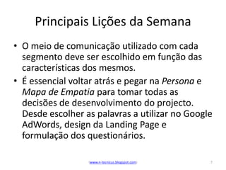 Principais Lições da Semana
• O meio de comunicação utilizado com cada
  segmento deve ser escolhido em função das
  características dos mesmos.
• É essencial voltar atrás e pegar na Persona e
  Mapa de Empatia para tomar todas as
  decisões de desenvolvimento do projecto.
  Desde escolher as palavras a utilizar no Google
  AdWords, design da Landing Page e
  formulação dos questionários.

                  (www.n-tecnicus.blogspot.com)   7
 