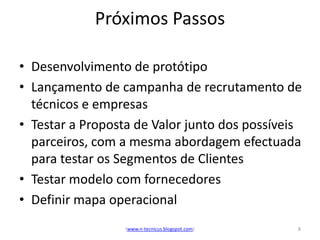 Próximos Passos

• Desenvolvimento de protótipo
• Lançamento de campanha de recrutamento de
  técnicos e empresas
• Testar a Proposta de Valor junto dos possíveis
  parceiros, com a mesma abordagem efectuada
  para testar os Segmentos de Clientes
• Testar modelo com fornecedores
• Definir mapa operacional
                  (www.n-tecnicus.blogspot.com)   8
 