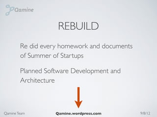 REBUILD
        Re did every homework and documents
        of Summer of Startups

        Planned Software Development and
        Architecture



Qamine Team        Qamine.wordpress.com       9/8/12
 