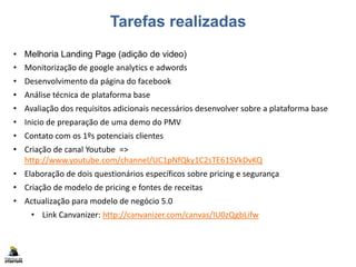 Tarefas realizadas
• Melhoria Landing Page (adição de video)
• Monitorização de google analytics e adwords
• Desenvolvimento da página do facebook
• Análise técnica de plataforma base
• Avaliação dos requisitos adicionais necessários desenvolver sobre a plataforma base
• Inicio de preparação de uma demo do PMV
• Contato com os 1ºs potenciais clientes
• Criação de canal Youtube =>
http://www.youtube.com/channel/UC1pNfQky1C2sTE61SVkDvKQ
• Elaboração de dois questionários específicos sobre pricing e segurança
• Criação de modelo de pricing e fontes de receitas
• Actualização para modelo de negócio 5.0
• Link Canvanizer: http://canvanizer.com/canvas/IU0zQgbLifw
 