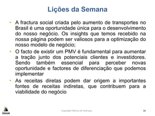 Lições da Semana
• A fractura social criada pelo aumento de transportes no
Brasil é uma oportunidade única para o desenvolvimento
do nosso negócio. Os insights que temos recebido na
nossa página podem ser valiosos para a optimização do
nosso modelo de negócio;
• O facto de existir um PMV é fundamental para aumentar
a tração junto dos potenciais clientes e investidores.
Sendo também essencial para perceber novas
oportunidade e factores de diferenciação que podemos
implementar
• As receitas diretas podem dar origem a importantes
fontes de receitas indiretas, que contribuem para a
viabilidade do negócio
Copyright Fábrica de Startups 16
 
