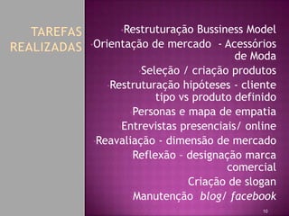 •Restruturação    Bussiness Model
•Orientação de mercado - Acessórios
                               de Moda
           •Seleção / criação produtos
    •Restruturação hipóteses - cliente
               tipo vs produto definido
         •Personas e mapa de empatia
      •Entrevistas presenciais/ online
 •Reavaliação - dimensão de mercado
         •Reflexão – designação marca
                              comercial
                     •Criação de slogan
         •Manutenção blog/ facebook
                                    10
 