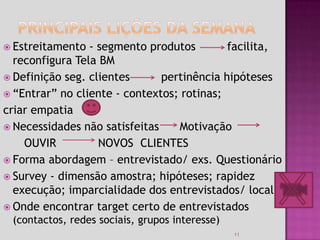  Estreitamento  - segmento produtos        facilita,
  reconfigura Tela BM
 Definição seg. clientes      pertinência hipóteses
 “Entrar” no cliente - contextos; rotinas;
criar empatia
 Necessidades não satisfeitas    Motivação
    OUVIR          NOVOS CLIENTES
 Forma abordagem – entrevistado/ exs. Questionário
 Survey - dimensão amostra; hipóteses; rapidez
  execução; imparcialidade dos entrevistados/ local
 Onde encontrar target certo de entrevistados
 (contactos, redes sociais, grupos interesse)
                                                11
 