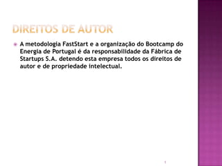    A metodologia FastStart e a organização do Bootcamp do
    Energia de Portugal é da responsabilidade da Fábrica de
    Startups S.A. detendo esta empresa todos os direitos de
    autor e de propriedade intelectual.




                                                    1
 