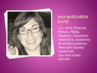•Lic.Artes Plásticas
Pintura, FBAUL
•Docente, Consultora
imobiliária, Assistente
de artistas plásticos
•Mestrado Estudos
Curatoriais
•Sou uma urban
sketcher


         3
 