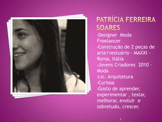 •Designer  Moda
Freelancer
•Construção de 2 peças de
arte/vestuário - MAXXI -
Roma, Itália
•Jovens Criadores 2010 –
Moda
•Lic. Arquitetura
•Curiosa
•Gosto de aprender,
experimentar , testar,
melhorar, evoluir e
sobretudo, crescer.

            5
 