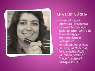 •   Docente Língua/
    Literatura Portuguesas
•   Escreve/ faz tradução
•   Sócia-gerente -Centro de
    Apoio Pedagógico
•   Mestrado Estudos
    Portugueses
    Multidisciplinares (UAb)
•   Lic. Línguas Modernas,
    Port. e Inglês (FLUC)
•   «A minha pátria é a
    língua [e cultura]
    portuguesas.»FP

            6
 