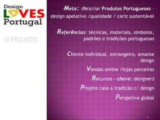 •Meta: (Re)criar Produtos Portugueses –
design apelativo /qualidade / cariz sustentável


  •Referências: técnicas, materiais, símbolos,
             padrões e tradições portuguesas


      •Cliente individual, estrangeiro, amante
                                        design
               •Vendas online /lojas parceiras
                 •Recursos – chave: designers
            •Projeto casa a tradição c/ design

                            •Perspetiva global


                                           7
 