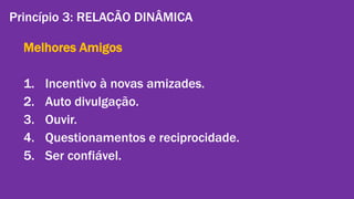 Princípio 3: RELACÃO DINÂMICA 
Melhores Amigos 
1. Incentivo à novas amizades. 
2. Auto divulgação. 
3. Ouvir. 
4. Questionamentos e reciprocidade. 
5. Ser confiável. 
Gestão de Marcas: Abordagem de Relacionamento | Alexandre Conte, Pollyanna Mantovanello e Suelen Henschel| 28.08.2014 
 