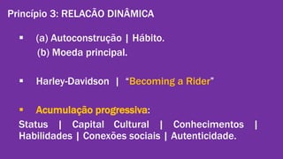 Princípio 3: RELACÃO DINÂMICA 
 (a) Autoconstrução | Hábito. 
(b) Moeda principal. 
 Harley-Davidson | “Becoming a Rider” 
 Acumulação progressiva: 
Status | Capital Cultural | Conhecimentos | 
Habilidades | Conexões sociais | Autenticidade. 
Gestão de Marcas: Abordagem de Relacionamento | Alexandre Conte, Pollyanna Mantovanello e Suelen Henschel| 28.08.2014 
 