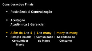 Considerações Finais 
 Resistência à Generalização 
 Aceitação 
Acadêmica | Gerencial 
 Além do 1 to 1 | 1 to many | many to many. 
 Relação Isolada | Comunidade | Sociedade de 
Consumidor de Marca Consumo 
Marca 
Gestão de Marcas: Abordagem de Relacionamento | Alexandre Conte, Pollyanna Mantovanello e Suelen Henschel| 28.08.2014 
 