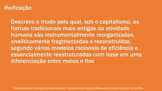 Reificação 
Descreve o modo pelo qual, sob o capitalismo, as 
formas tradicionais mais antigas da atividade 
humana são instrumentalmente reorganizadas, 
analiticamente fragmentadas e reconstruídas, 
segundo vários modelos racionais de eficiência e 
essencialmente reestruturadas com base em uma 
diferenciação entre meios e fins 
Gestão de Marcas: Abordagem de Relacionamento | Alexandre Conte, Pollyanna Mantovanello e Suelen Henschel| 28.08.2014 
 