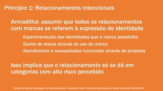 Princípio 1: Relacionamentos Intencionais 
Armadilha: assumir que todos os relacionamentos 
com marcas se referem à expressão de identidade 
Experimentação das identidades que a marca possibilita 
Ganho de status através do uso da marca 
Atendimento a necessidades funcionais através de produtos 
Isso implica que o relacionamento só se dá em 
categorias com alto risco percebido 
Gestão de Marcas: Abordagem de Relacionamento | Alexandre Conte, Pollyanna Mantovanello e Suelen Henschel| 28.08.2014 
 