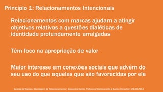 Princípio 1: Relacionamentos Intencionais 
Relacionamentos com marcas ajudam a atingir 
objetivos relativos a questões dialéticas de 
identidade profundamente arraigadas 
Têm foco na apropriação de valor 
Maior interesse em conexões sociais que advém do 
seu uso do que aquelas que são favorecidas por ele 
Gestão de Marcas: Abordagem de Relacionamento | Alexandre Conte, Pollyanna Mantovanello e Suelen Henschel| 28.08.2014 
 