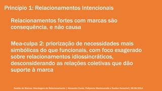Princípio 1: Relacionamentos Intencionais 
Relacionamentos fortes com marcas são 
consequência, e não causa 
Mea-culpa 2: priorização de necessidades mais 
simbólicas do que funcionais, com foco exagerado 
sobre relacionamentos idiossincráticos, 
desconsiderando as relações coletivas que dão 
suporte à marca 
Gestão de Marcas: Abordagem de Relacionamento | Alexandre Conte, Pollyanna Mantovanello e Suelen Henschel| 28.08.2014 
 