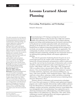 The author summarizes the most important
lessons he has learned in more than 40 years
of studying planning from the perspectives
of planning theory, planning methods, and
computer applications in planning. He
suggests that planner’s traditional
professional roles, models, and methods
often fail to adequately consider alternative
futures and unnecessarily restrict meaningful
public participation. He proposes that these
problems can be overcome, but not easily, by
adopting more community-centered
approaches of planning with the public and
using simple, easy-to-use, and
understandable models and methods.
The author recognizes that following his
advice in practice raises many difﬁcult
questions that he cannot currently answer.
Keywords: forecasting, citizen participation,
scenario planning, planning methods,
planning models, planning technology
Research support: None.
About the author: Richard E.
Klosterman (dick.klosterman@gmail.com)
is an emeritus professor of geography,
planning, and urban studies at the University
of Akron. Dr. Klosterman served as JAPA’s
Computer Reports Editor from 1986 to
1998, was on the faculties of Florida State
University and the University of Akron, and
was a visiting professor at the Massachusetts
Institute of Technology, the University of
Illinois Urbana–Champaign, and Rutgers
University. He has used his What if? plan-
ning support system with clients around the
world.
Journal of the American Planning Association,
Vol. 79, No. 2, Spring 2013
DOI 10.1080/01944363.2013.882647
© American Planning Association, Chicago, IL.
Lessons Learned About
Planning
Forecasting, Participation, and Technology
Richard E. Klosterman
I
entered planning in 1971 during an exciting time of social and
technological optimism at what may have been a high-water mark for
public-sector planning in the United States. New academic planning
programs were being created and planning went far beyond its previous focus
on the physical city to include social policy, health, and criminal justice
planning. In the decades since 1976, when I received my doctorate, I have
beneﬁted from an explosion of planning scholarship with the emergence of
new books, new journals, new academic ﬁelds, and new organizations. The
resulting body of academic research has dramatically increased our under-
standing of all aspects of planning, including the areas of particular interest to
me: planning theory, planning methods, and computer applications in
planning.
The work of a generation of planning theorists has given me an in-
creased appreciation for the complex reality of planning practice, the
limited role of formal information and quantitative analysis in policymak-
ing, and the vital role that less formal types of information such as stories,
metaphors, and personal experiences play in planning practice (see, e.g.,
Forester, 1989; Healey, 1992; Innes, 1995; Sager, 1994; Throgmorton,
1996; an excellent review is also provided in Healey, 2012). Like other
planners, I have also beneﬁted from the expansion of planners’ repertoire
to include meditation, negotiation, and consensus building (see, e.g.,
Innes, 1996; Innes & Booher, 2010; Susskind & Ozawa, 1984). I played a
small role in these efforts, authoring a widely read defense of planning
(Klosterman, 1985) and editing four decennial surveys of planning theory
education (Klosterman, 2011).
Dramatic advances in information and communication technologies
(ICT) since I ﬁrst used computers in 1968 have made sophisticated computer
programs and a wealth of spatially referenced data readily available to planners.
It has also allowed them to communicate quickly and easily with clients and
colleagues, anywhere and anytime, and prepare interactive virtual displays that
were unimaginable when I entered planning. I have explored the ways in
which these developments have affected planning as the JAPA’s Computer
Reports Editor, in my publications (e.g., Klosterman, 1992, 1994), and by
combining my interests in planning theory and computer applications in
planning (Klosterman, 1987, 1997, 2007).
161Perspective
RJPA_A_882647.indd 161RJPA_A_882647.indd 161 3/11/14 5:17:42 PM3/11/14 5:17:42 PM
 