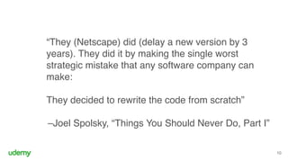 “They (Netscape) did (delay a new version by 3
years). They did it by making the single worst
strategic mistake that any software company can
make: 
 
They decided to rewrite the code from scratch” 
–Joel Spolsky, “Things You Should Never Do, Part I”
10
 