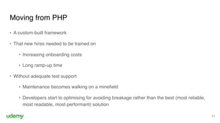 Moving from PHP
11
• A custom-built framework
• That new hires needed to be trained on
• Increasing onboarding costs
• Long ramp-up time
• Without adequate test support
• Maintenance becomes walking on a minefield
• Developers start to optimising for avoiding breakage rather than the best (most reliable,
most readable, most performant) solution
 