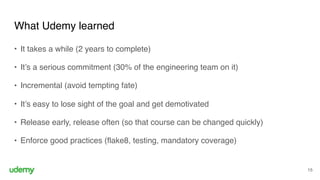 What Udemy learned
15
• It takes a while (2 years to complete)
• It’s a serious commitment (30% of the engineering team on it)
• Incremental (avoid tempting fate)
• It’s easy to lose sight of the goal and get demotivated
• Release early, release often (so that course can be changed quickly)
• Enforce good practices (flake8, testing, mandatory coverage)
 